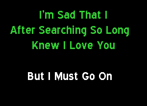 I'm Sad That I
After Searching 80 Long
Knew I Love You

But I Must Go On