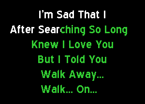 I'm Sad That I
After Searching 80 Long
Knew I Love You

But I Told You
Walk Away...
Walk... On...