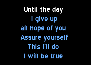 Until the day
I give up
all hope of you

Assure yourself
This I'll do
I will be true