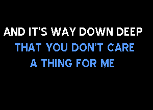 AND IT'S WAY DOWN DEEP
THAT YOU DON'T CARE

A THING FOR ME