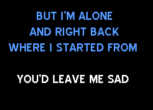 BUT I'M ALONE
AND RIGHT BACK
WHERE I STARTED FROM

YOU'D LEAVE ME SAD