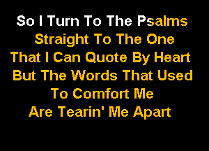 So I Turn To The Psalms
Straight To The One
That I Can Quote By Heart
But The Words That Used
To Comfort Me
Are Tearin' Me Apart