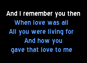 And I remember you then
When love was all

All you were living for
And how you
gave that love to me