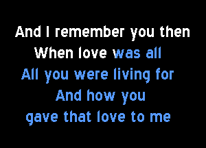 And I remember you then
When love was all

All you were living for
And how you
gave that love to me