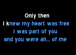 Only then
I knew my heart was free

I was part of you
and you were all... of me