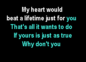 My heart would
beat a lifetime just for you
That's all it wants to do

If yours is just as true
Why don't you