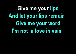 Give me your lips
And let your lips remain
Give me your word

I'm not in love in vain