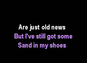 Are just old news

But I've still got some
Sand in my shoes