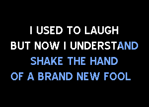 I USED TO LAUGH
BUT NOW I UNDERSTAND
SHAKE THE HAND

OF A BRAND NEW FOOL