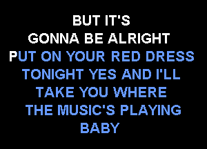 BUT IT'S
GONNA BE ALRIGHT
PUT ON YOUR RED DRESS
TONIGHT YES AND I'LL
TAKE YOU WHERE
THE MUSIC'S PLAYING
BABY