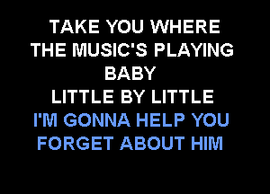 TAKE YOU WHERE
THE MUSIC'S PLAYING
BABY
LITTLE BY LITTLE
I'M GONNA HELP YOU
FORGET ABOUT HIM
