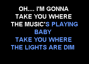 OH.... I'M GONNA
TAKE YOU WHERE
THE MUSIC'S PLAYING
BABY
TAKE YOU WHERE
THE LIGHTS ARE DIM
