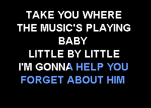 TAKE YOU WHERE
THE MUSIC'S PLAYING
BABY
LITTLE BY LITTLE
I'M GONNA HELP YOU
FORGET ABOUT HIM