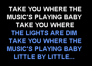 TAKE YOU WHERE THE
MUSIC'S PLAYING BABY
TAKE YOU WHERE
THE LIGHTS ARE DIM
TAKE YOU WHERE THE
MUSIC'S PLAYING BABY
LITTLE BY LITTLE...