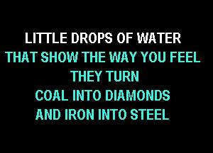 LI'ITLE DROPS OF WATER
THAT SHOW THE WAY YOU FEEL
THEY TURN
COAL INTO DIAMONDS
AND IRON INTO STEEL