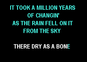 IT TOOK A MILLION YEARS
OF CHANGIN'
AS THE RAIN FELL ON IT
FROM THE SKY

THERE DRY AS A BONE