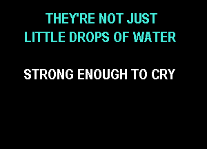 THEY'RE NOT JUST
LI'ITLE DROPS OF WATER

STRONG ENOUGH TO CRY
