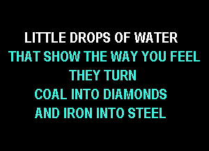 LI'ITLE DROPS OF WATER
THAT SHOW THE WAY YOU FEEL
THEY TURN
COAL INTO DIAMONDS

AND IRON INTO STEEL