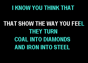 I KNOW YOU THINK THAT

THAT SHOW THE WAY YOU FEEL
THEY TURN
COAL INTO DIAMONDS
AND IRON INTO STEEL