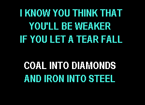 I KNOW YOU THINK THAT
YOU'LL BE WEAKER
IF YOU LET A TEAR FALL

COAL INTO DIAMONDS
AND IRON INTO STEEL