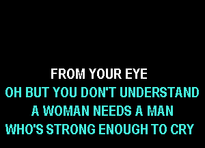 FROM YOUR EYE
0H BUT YOU DON'T UNDERSTAND
A WOMAN NEEDS A MAN
WHO'S STRONG ENOUGH TO CRY