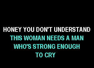 HONEY YOU DON'T UNDERSTAND
THIS WOMAN NEEDS A MAN
WHO'S STRONG ENOUGH
TO CRY