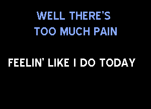 WELL THERE'S
TOO MUCH PAIN

FEELIN' LIKE I DO TODAY