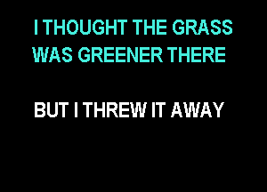 I THOUGHT THE GRASS
WAS GREENER THERE

BUT I THREW IT AWAY