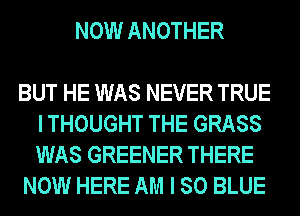 NOW ANOTHER

BUT HE WAS NEVER TRUE
I THOUGHT THE GRASS
WAS GREENER THERE

NOW HERE AM I 80 BLUE