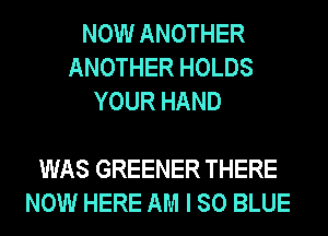 NOW ANOTHER
ANOTHER HOLDS
YOUR HAND

WAS GREENER THERE
NOW HERE AM I 80 BLUE