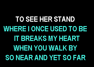 TO SEE HER STAND
WHERE I ONCE USED TO BE

IT BREAKS MY HEART

WHEN YOU WALK BY
80 NEAR AND YET SO FAR