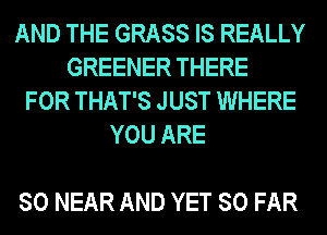 AND THE GRASS IS REALLY
GREENER THERE
FOR THAT'S JUST WHERE
YOU ARE

SO NEAR AND YET SO FAR