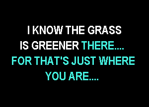 I KNOW THE GRASS
IS GREENER THERE....
FOR THAT'S JUST WHERE
YOU ARE...