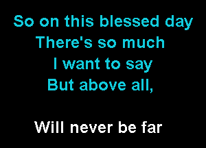 So on this blessed day
There's so much
I want to say

But above all,

Will never be far