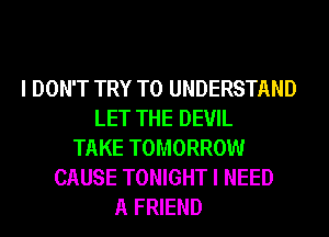 I DON'T TRY TO UNDERSTAND
LET THE DEVIL
TAKE TOMORROW
CAUSE TONIGHT I NEED
A FRIEND