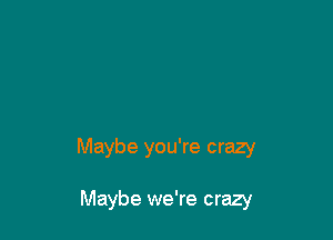 Maybe you're crazy

Maybe we're crazy