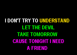 I DON'T TRY TO UNDERSTAND
LET THE DEVIL
TAKE TOMORROW
CAUSE TONIGHT I NEED
A FRIEND