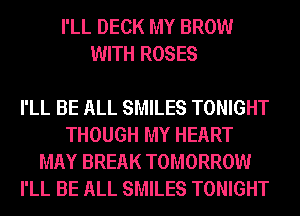 I'LL DECK MY BROW
WITH ROSES

I'LL BE ALL SMILES TONIGHT
THOUGH MY HEART
MAY BREAK TOMORROW
I'LL BE ALL SMILES TONIGHT