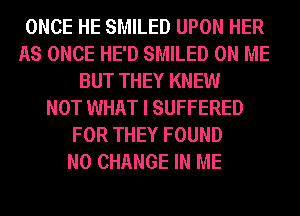 ONCE HE SMILED UPON HER
AS ONCE HE'D SMILED ON ME
BUT THEY KNEW
NOT WHAT I SUFFERED
FOR THEY FOUND
N0 CHANGE IN ME