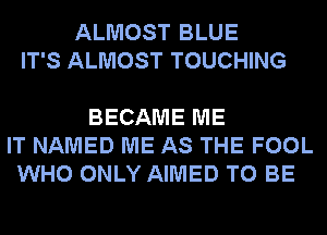 ALMOST BLUE
IT'S ALMOST TOUCHING

BECAME ME
IT NAMED ME AS THE FOOL
WHO ONLY AIMED TO BE