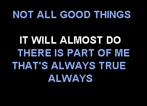 NOT ALL GOOD THINGS

IT WILL ALMOST DO
THERE IS PART OF ME
THAT'S ALWAYS TRUE
ALWAYS