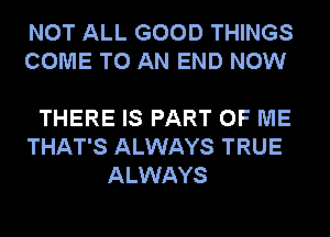 NOT ALL GOOD THINGS
COME TO AN END NOW

THERE IS PART OF ME
THAT'S ALWAYS TRUE
ALWAYS