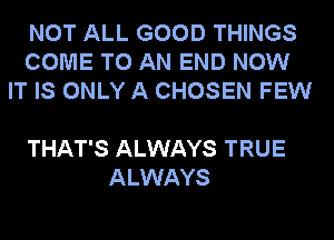 NOT ALL GOOD THINGS
COME TO AN END NOW
IT IS ONLY A CHOSEN FEW

THAT'S ALWAYS TRUE
ALWAYS