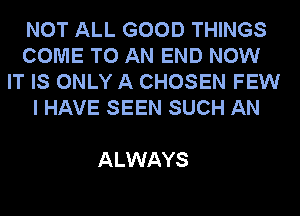 NOT ALL GOOD THINGS
COME TO AN END NOW
IT IS ONLY A CHOSEN FEW
I HAVE SEEN SUCH AN

ALWAYS