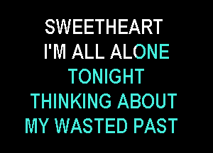 SWEETHEART
I'M ALL ALONE
TONIGHT
THINKING ABOUT
MY WASTED PAST