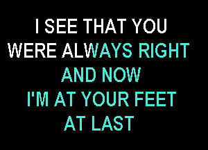 I SEE THAT YOU
WERE ALWAYS RIGHT
AND NOW
I'M AT YOUR FEET
AT LAST