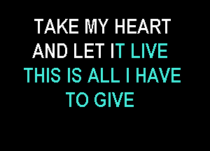 TAKE MY HEART
AND LET IT LIVE
THIS IS ALL I HAVE

TO GIVE