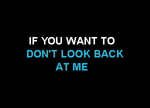 IF YOU WANT TO
DON'T LOOK BACK

AT ME