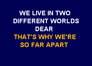 WE LIVE IN TWO
DIFFERENT WORLDS
DEAR
THAT'S WHY WE'RE
SO FAR APART