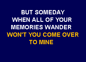 BUT SOMEDAY
WHEN ALL OF YOUR
MEMORIES WANDER

WON'T YOU COME OVER
TO MINE